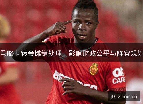 马略卡转会摊销处理，影响财政公平与阵容规划
